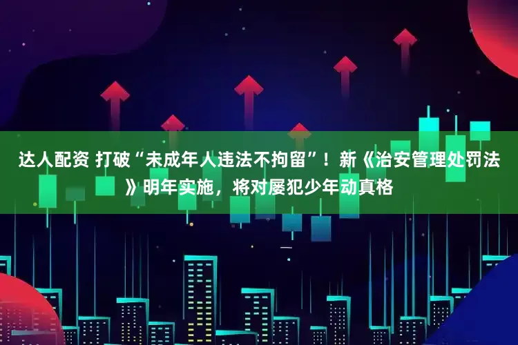 达人配资 打破“未成年人违法不拘留”！新《治安管理处罚法》明年实施，将对屡犯少年动真格