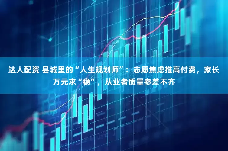 达人配资 县城里的“人生规划师”：志愿焦虑推高付费，家长万元求“稳”，从业者质量参差不齐