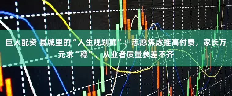 巨人配资 县城里的“人生规划师”：志愿焦虑推高付费，家长万元求“稳”，从业者质量参差不齐