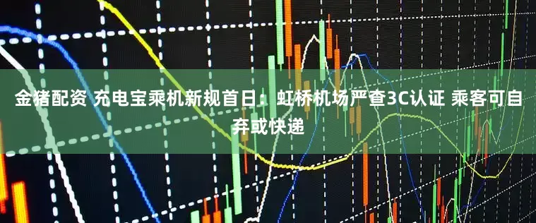 金猪配资 充电宝乘机新规首日：虹桥机场严查3C认证 乘客可自弃或快递