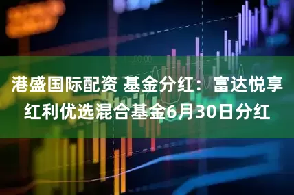 港盛国际配资 基金分红：富达悦享红利优选混合基金6月30日分红