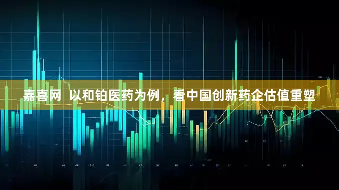 嘉喜网  以和铂医药为例，看中国创新药企估值重塑