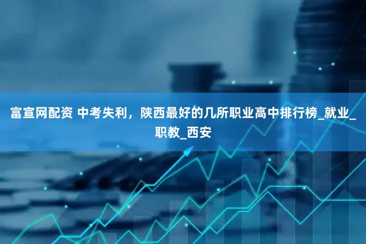 富宣网配资 中考失利，陕西最好的几所职业高中排行榜_就业_职教_西安