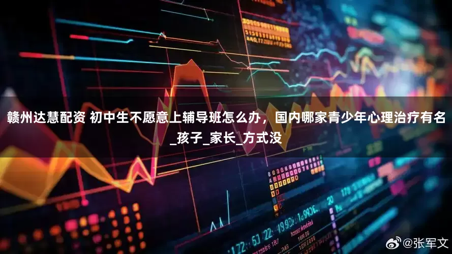 赣州达慧配资 初中生不愿意上辅导班怎么办，国内哪家青少年心理治疗有名_孩子_家长_方式没
