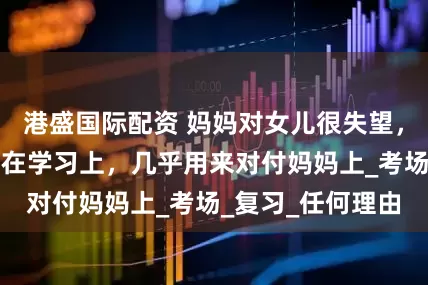 港盛国际配资 妈妈对女儿很失望，女儿的心思不用在学习上，几乎用来对付妈妈上_考场_复习_任何理由