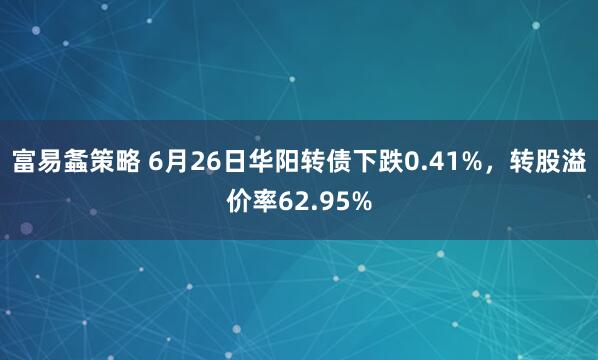 富易螽策略 6月26日华阳转债下跌0.41%，转股溢价率62.95%