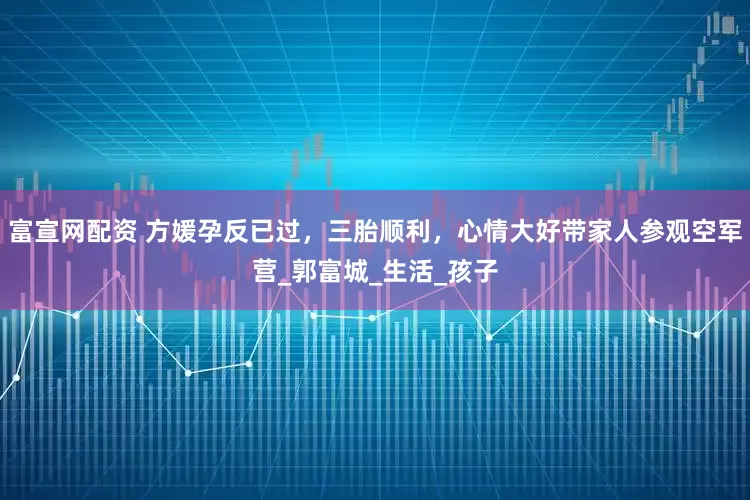 富宣网配资 方媛孕反已过，三胎顺利，心情大好带家人参观空军营_郭富城_生活_孩子