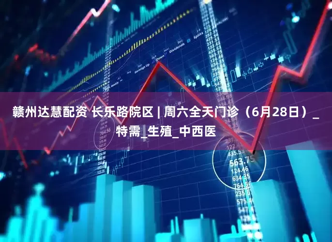 赣州达慧配资 长乐路院区 | 周六全天门诊（6月28日）_特需_生殖_中西医