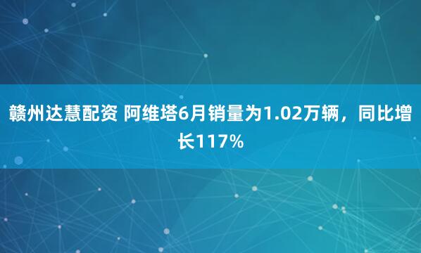 赣州达慧配资 阿维塔6月销量为1.02万辆，同比增长117%