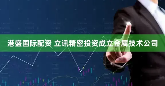 港盛国际配资 立讯精密投资成立金属技术公司