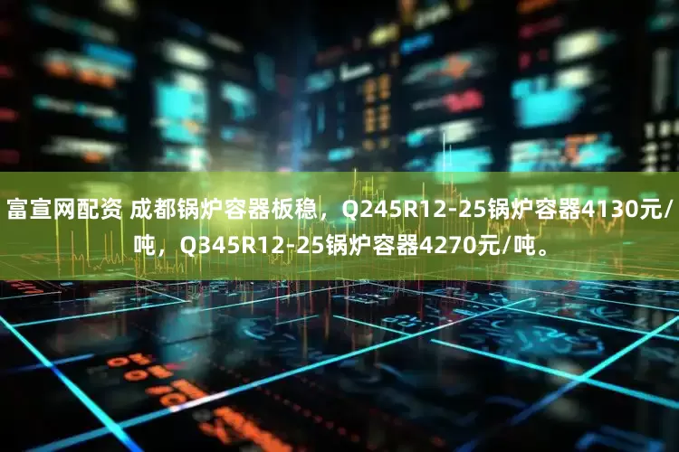 富宣网配资 成都锅炉容器板稳，Q245R12-25锅炉容器4130元/吨，Q345R12-25锅炉容器4270元/吨。