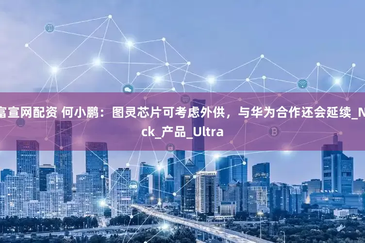 富宣网配资 何小鹏：图灵芯片可考虑外供，与华为合作还会延续_Nick_产品_Ultra