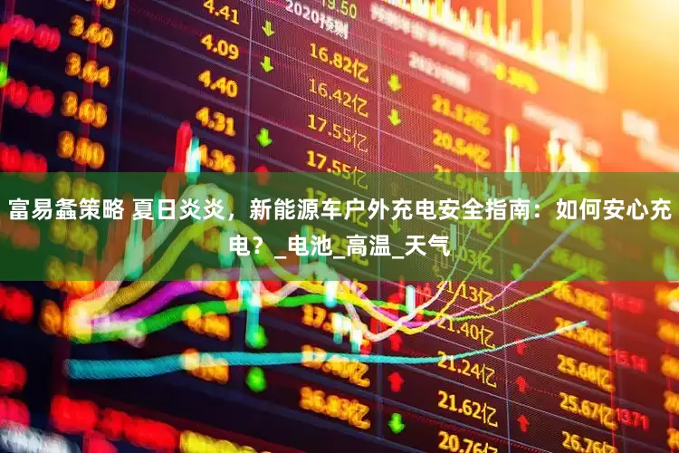富易螽策略 夏日炎炎，新能源车户外充电安全指南：如何安心充电？_电池_高温_天气