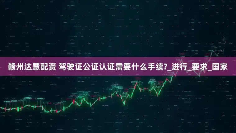 赣州达慧配资 驾驶证公证认证需要什么手续?_进行_要求_国家