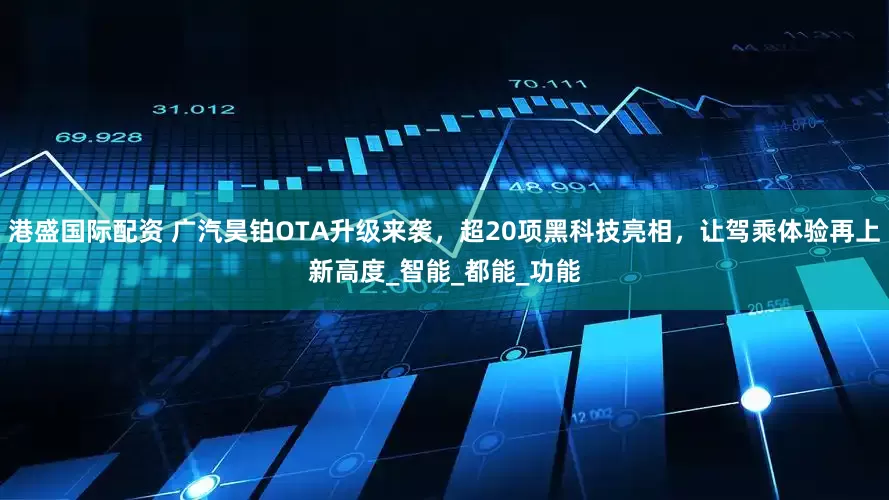 港盛国际配资 广汽昊铂OTA升级来袭，超20项黑科技亮相，让驾乘体验再上新高度_智能_都能_功能