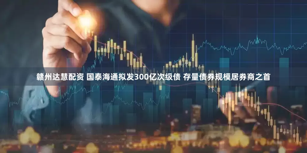 赣州达慧配资 国泰海通拟发300亿次级债 存量债券规模居券商之首