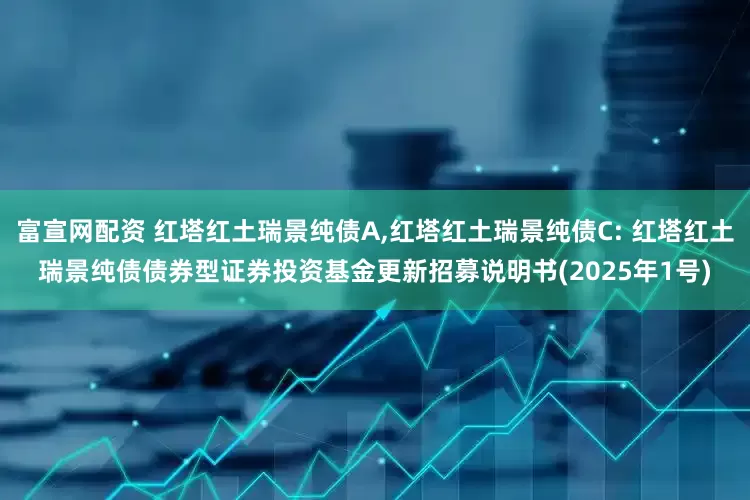 富宣网配资 红塔红土瑞景纯债A,红塔红土瑞景纯债C: 红塔红土瑞景纯债债券型证券投资基金更新招募说明书(2025年1号)