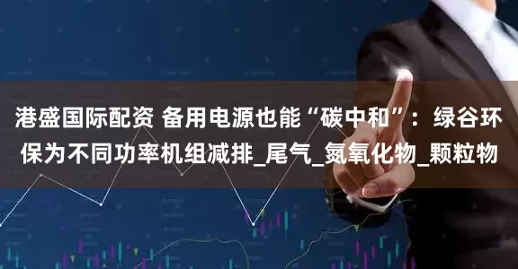 港盛国际配资 备用电源也能“碳中和”：绿谷环保为不同功率机组减排_尾气_氮氧化物_颗粒物
