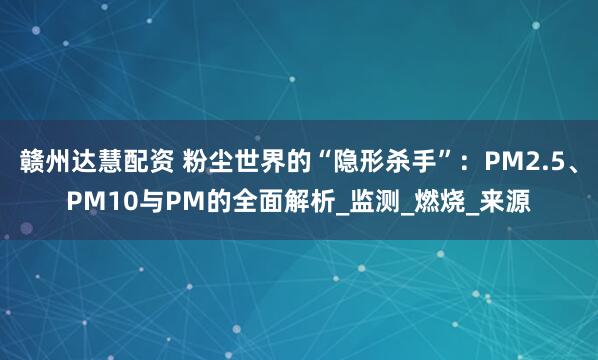 赣州达慧配资 粉尘世界的“隐形杀手”：PM2.5、PM10与PM的全面解析_监测_燃烧_来源