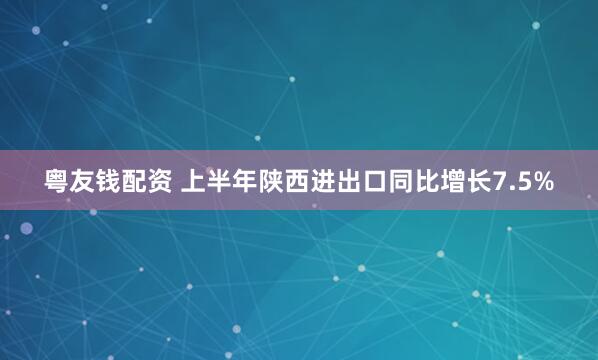 粤友钱配资 上半年陕西进出口同比增长7.5%