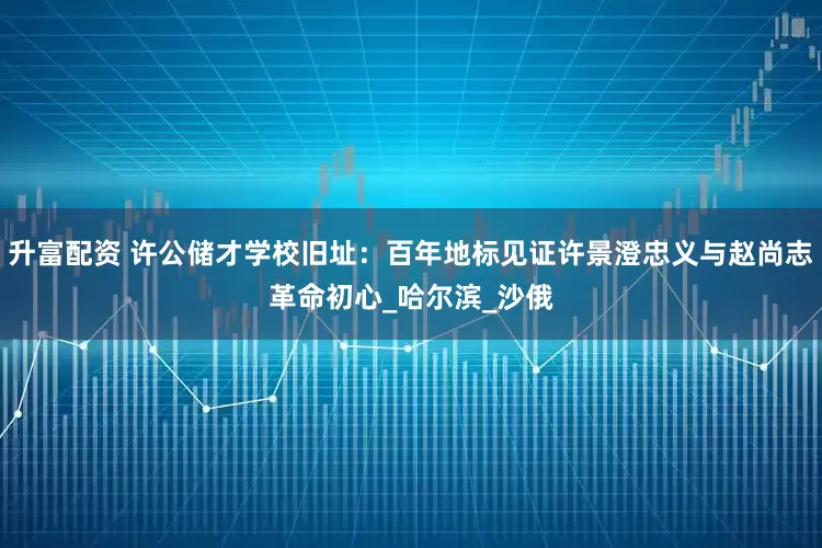 升富配资 许公储才学校旧址：百年地标见证许景澄忠义与赵尚志革命初心_哈尔滨_沙俄