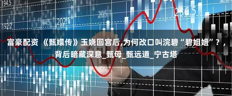 富豪配资 《甄嬛传》玉娆回宫后,为何改口叫浣碧“碧姐姐”？,背后暗藏深意_甄母_甄远道_宁古塔