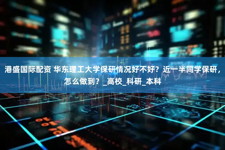 港盛国际配资 华东理工大学保研情况好不好？近一半同学保研，怎么做到？_高校_科研_本科