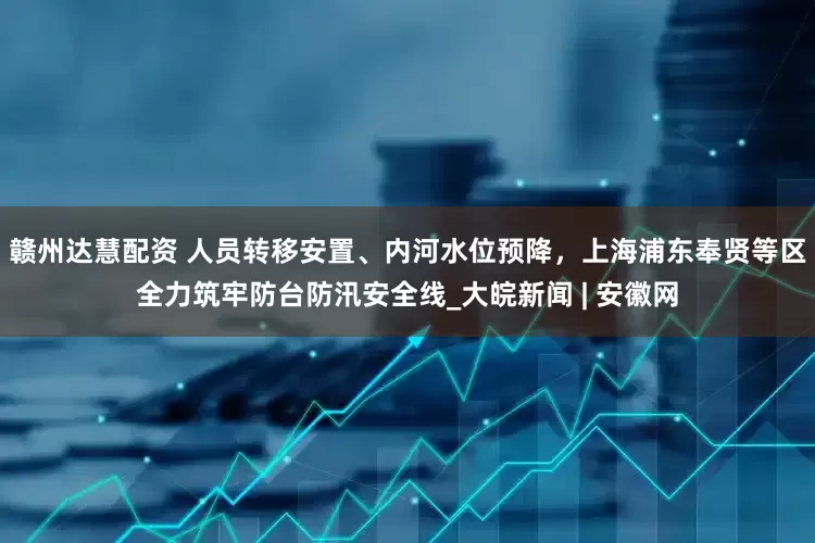赣州达慧配资 人员转移安置、内河水位预降，上海浦东奉贤等区全力筑牢防台防汛安全线_大皖新闻 | 安徽网