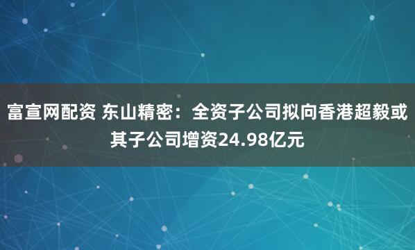 富宣网配资 东山精密：全资子公司拟向香港超毅或其子公司增资24.98亿元