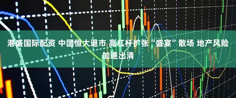 港盛国际配资 中国恒大退市 高杠杆扩张“盛宴”散场 地产风险加速出清