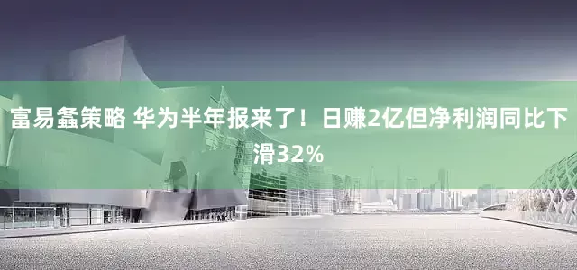 富易螽策略 华为半年报来了！日赚2亿但净利润同比下滑32%