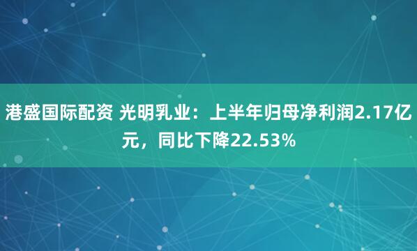 港盛国际配资 光明乳业：上半年归母净利润2.17亿元，同比下降22.53%