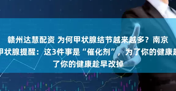 赣州达慧配资 为何甲状腺结节越来越多？南京三零三甲状腺提醒：这3件事是“催化剂”，为了你的健康趁早改掉