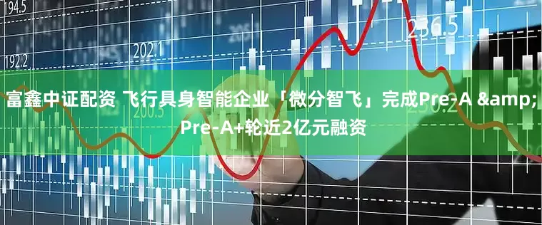 富鑫中证配资 飞行具身智能企业「微分智飞」完成Pre-A & Pre-A+轮近2亿元融资