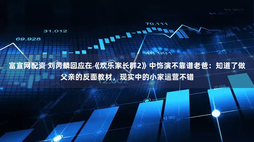 富宣网配资 刘芮麟回应在《欢乐家长群2》中饰演不靠谱老爸：知道了做父亲的反面教材，现实中的小家运营不错
