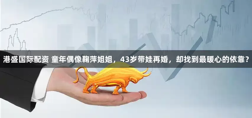 港盛国际配资 童年偶像鞠萍姐姐，43岁带娃再婚，却找到最暖心的依靠？