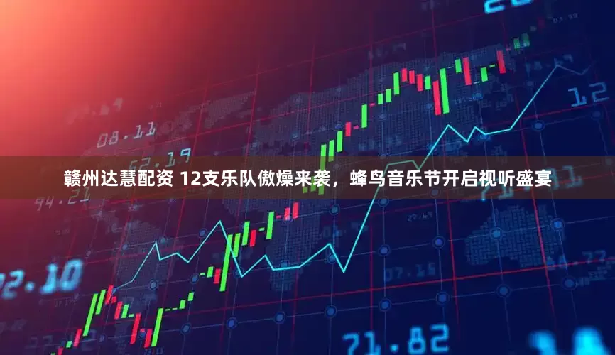 赣州达慧配资 12支乐队傲燥来袭，蜂鸟音乐节开启视听盛宴