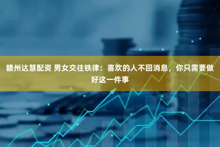 赣州达慧配资 男女交往铁律：喜欢的人不回消息，你只需要做好这一件事
