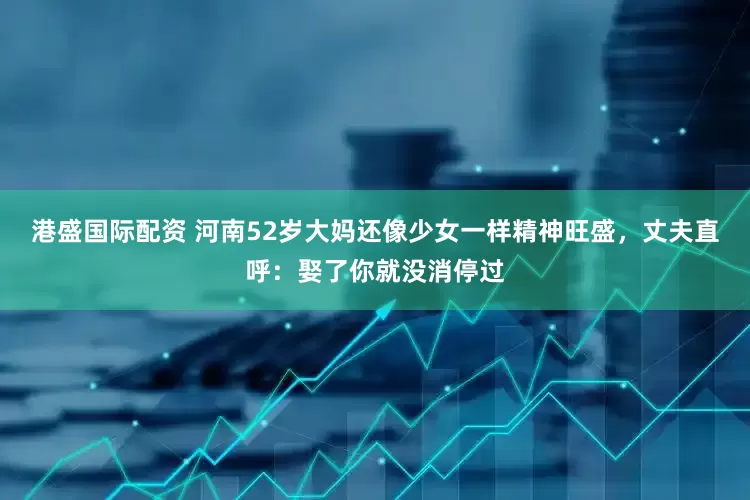 港盛国际配资 河南52岁大妈还像少女一样精神旺盛，丈夫直呼：娶了你就没消停过
