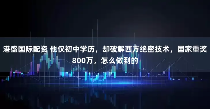 港盛国际配资 他仅初中学历，却破解西方绝密技术，国家重奖800万，怎么做到的