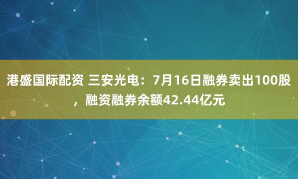 港盛国际配资 三安光电：7月16日融券卖出100股，融资融券余额42.44亿元