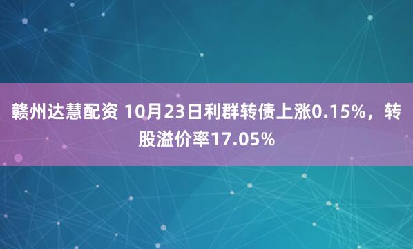 赣州达慧配资 10月23日利群转债上涨0.15%，转股溢价率17.05%
