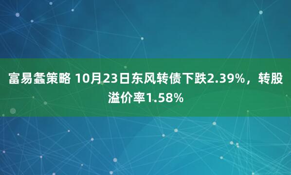富易螽策略 10月23日东风转债下跌2.39%，转股溢价率1.58%
