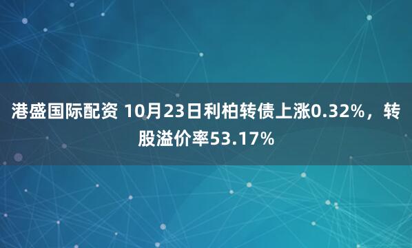 港盛国际配资 10月23日利柏转债上涨0.32%，转股溢价率53.17%
