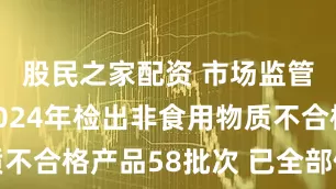 股民之家配资 市场监管总局：2024年检出非食用物质不合格产品58批次 已全部依法处置