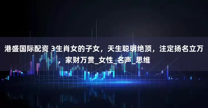 港盛国际配资 3生肖女的子女，天生聪明绝顶，注定扬名立万，家财万贯_女性_名声_思维