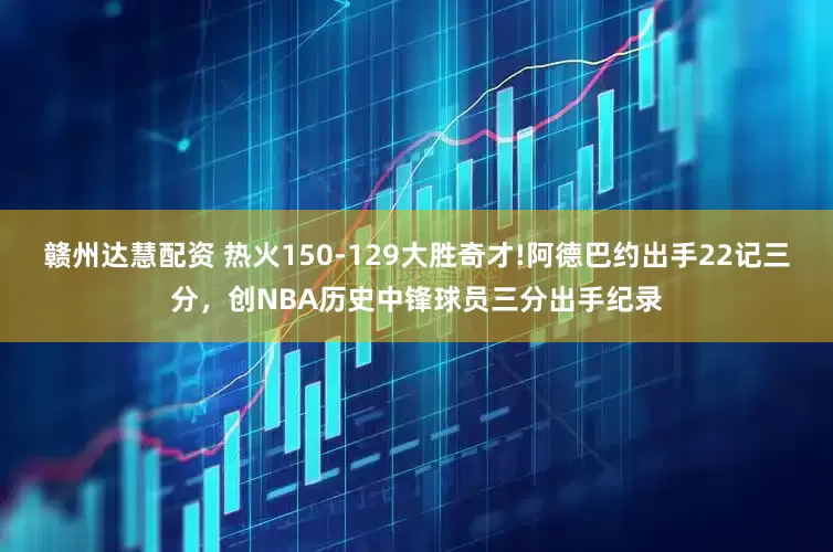 赣州达慧配资 热火150-129大胜奇才!阿德巴约出手22记三分，创NBA历史中锋球员三分出手纪录