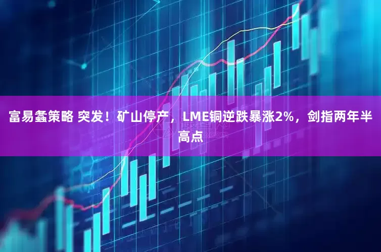 富易螽策略 突发！矿山停产，LME铜逆跌暴涨2%，剑指两年半高点