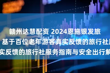赣州达慧配资 2024恩施银发旅游市场深度测评：基于百位老年游客真实反馈的旅行社服务指南与安全出行解密