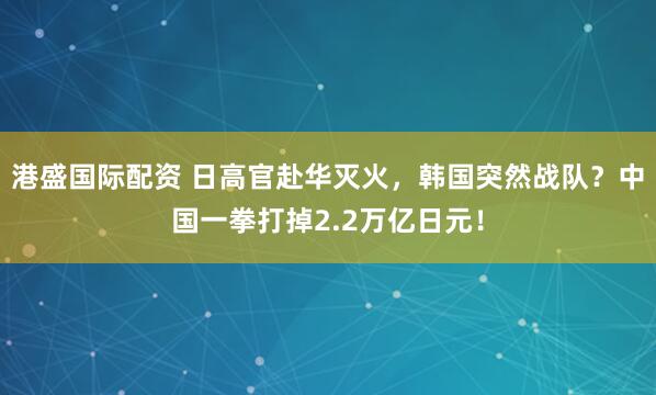 港盛国际配资 日高官赴华灭火，韩国突然战队？中国一拳打掉2.2万亿日元！